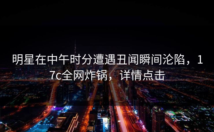 明星在中午时分遭遇丑闻瞬间沦陷，17c全网炸锅，详情点击