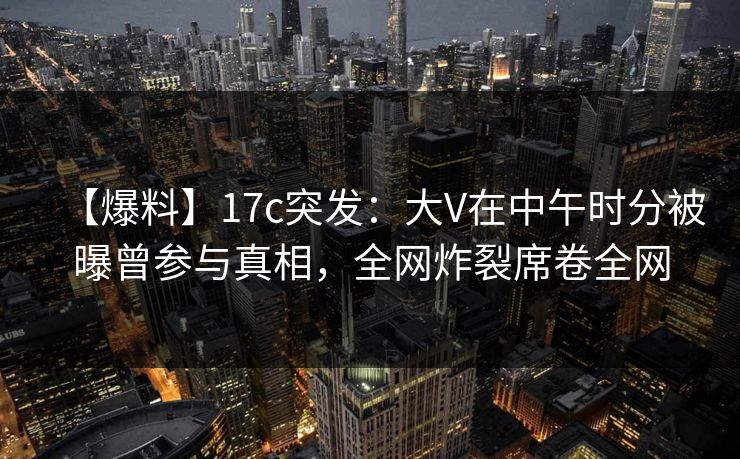 【爆料】17c突发：大V在中午时分被曝曾参与真相，全网炸裂席卷全网
