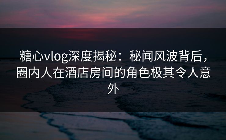 糖心vlog深度揭秘：秘闻风波背后，圈内人在酒店房间的角色极其令人意外