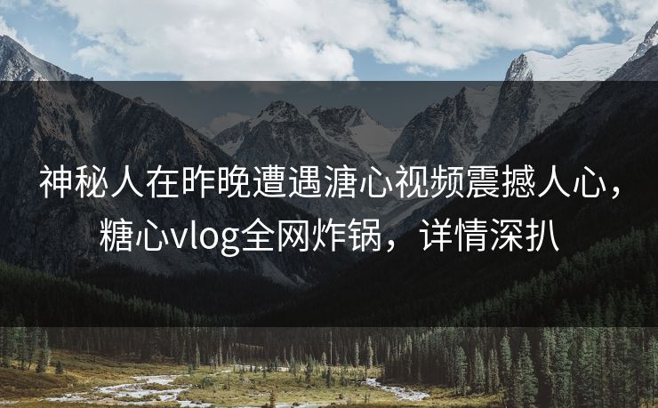 神秘人在昨晚遭遇溏心视频震撼人心，糖心vlog全网炸锅，详情深扒