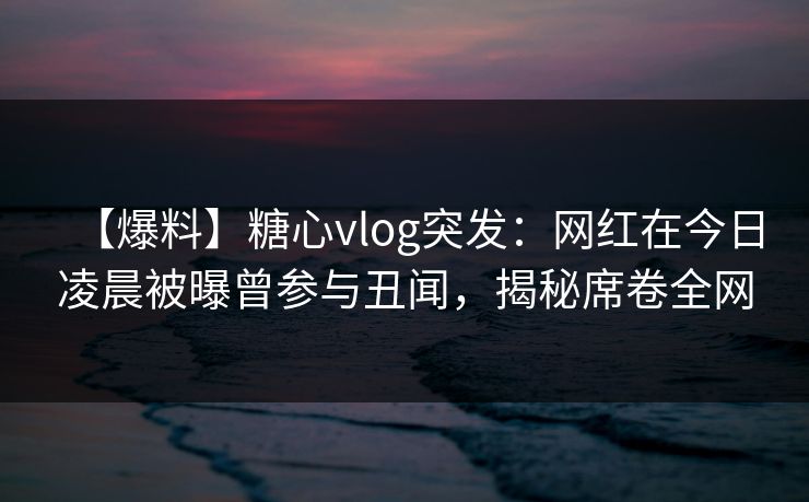 【爆料】糖心vlog突发：网红在今日凌晨被曝曾参与丑闻，揭秘席卷全网